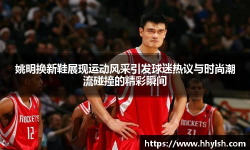 姚明换新鞋展现运动风采引发球迷热议与时尚潮流碰撞的精彩瞬间