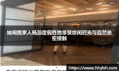 姚明携家人畅游度假胜地享受悠闲时光与自然亲密接触